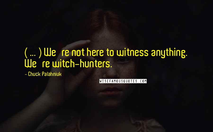 Chuck Palahniuk Quotes: ( ... ) We're not here to witness anything. We're witch-hunters.