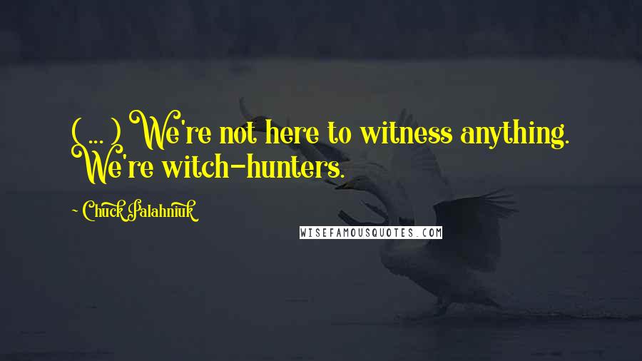 Chuck Palahniuk Quotes: ( ... ) We're not here to witness anything. We're witch-hunters.