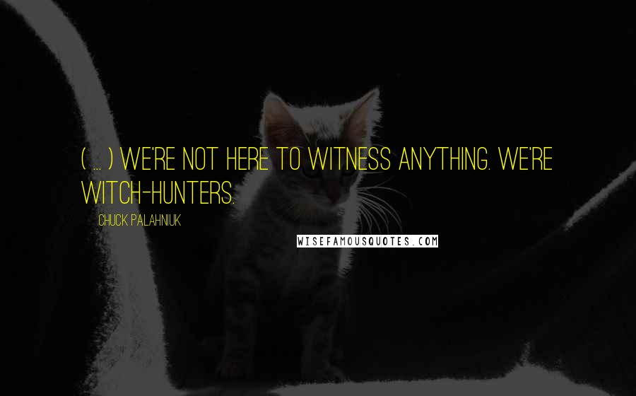 Chuck Palahniuk Quotes: ( ... ) We're not here to witness anything. We're witch-hunters.