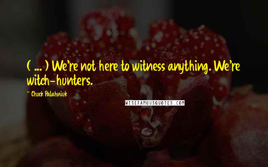 Chuck Palahniuk Quotes: ( ... ) We're not here to witness anything. We're witch-hunters.