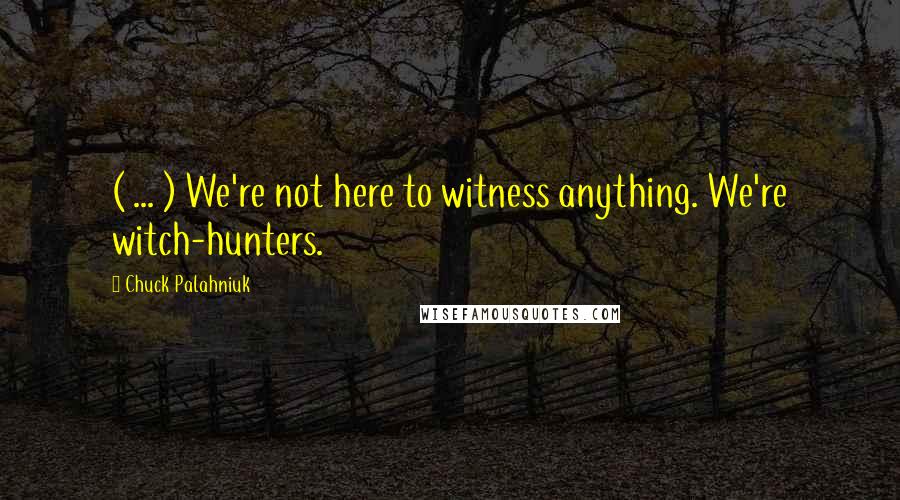 Chuck Palahniuk Quotes: ( ... ) We're not here to witness anything. We're witch-hunters.
