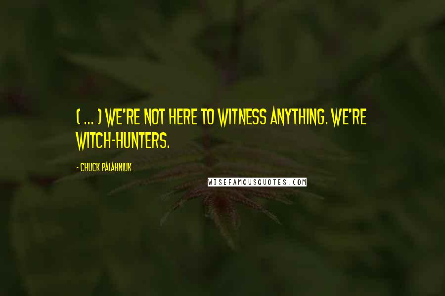 Chuck Palahniuk Quotes: ( ... ) We're not here to witness anything. We're witch-hunters.