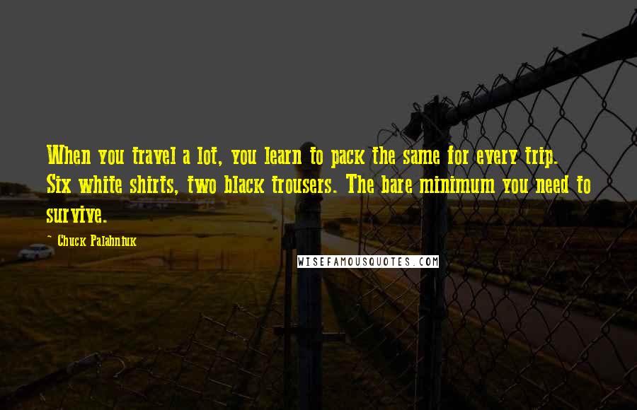 Chuck Palahniuk Quotes: When you travel a lot, you learn to pack the same for every trip. Six white shirts, two black trousers. The bare minimum you need to survive.