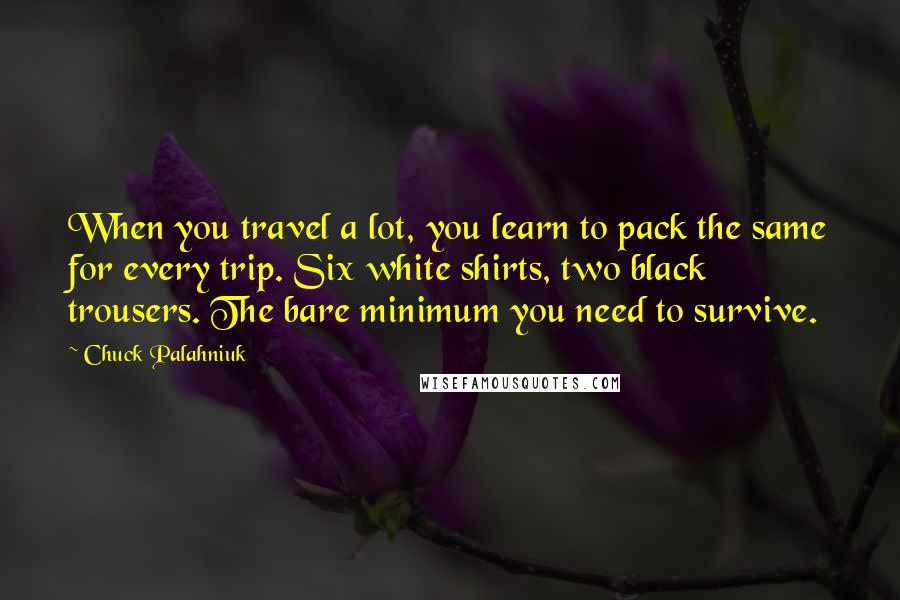 Chuck Palahniuk Quotes: When you travel a lot, you learn to pack the same for every trip. Six white shirts, two black trousers. The bare minimum you need to survive.