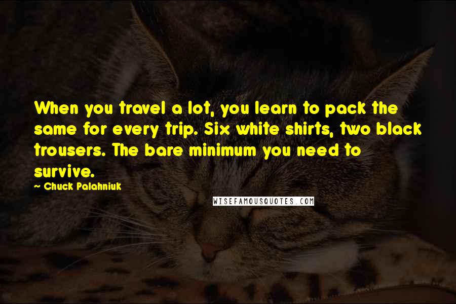 Chuck Palahniuk Quotes: When you travel a lot, you learn to pack the same for every trip. Six white shirts, two black trousers. The bare minimum you need to survive.