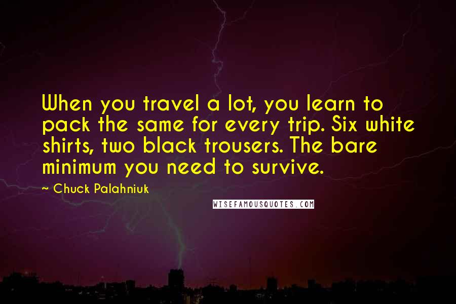 Chuck Palahniuk Quotes: When you travel a lot, you learn to pack the same for every trip. Six white shirts, two black trousers. The bare minimum you need to survive.