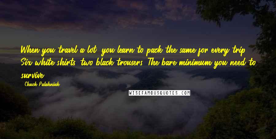 Chuck Palahniuk Quotes: When you travel a lot, you learn to pack the same for every trip. Six white shirts, two black trousers. The bare minimum you need to survive.