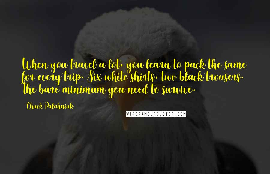 Chuck Palahniuk Quotes: When you travel a lot, you learn to pack the same for every trip. Six white shirts, two black trousers. The bare minimum you need to survive.