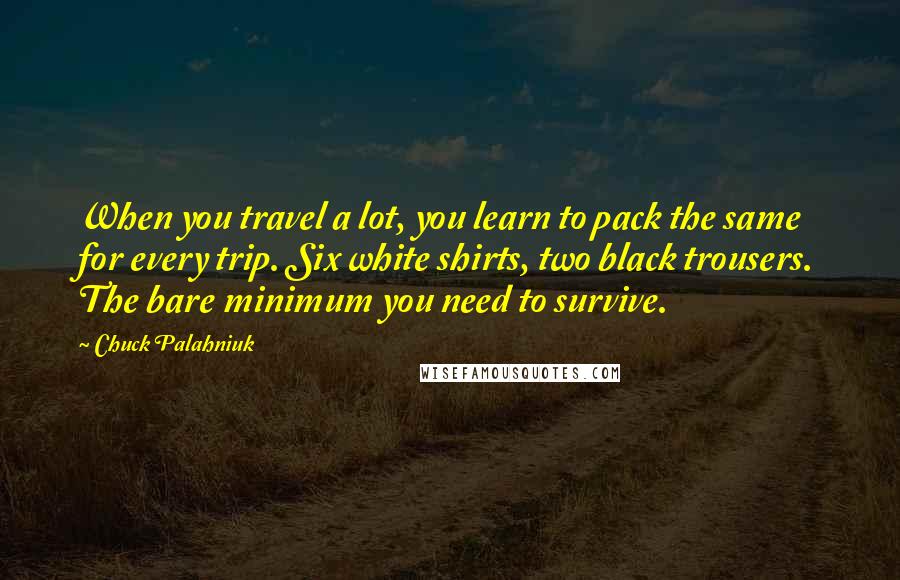 Chuck Palahniuk Quotes: When you travel a lot, you learn to pack the same for every trip. Six white shirts, two black trousers. The bare minimum you need to survive.