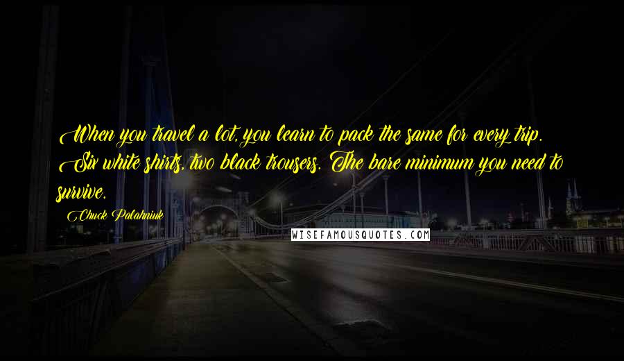 Chuck Palahniuk Quotes: When you travel a lot, you learn to pack the same for every trip. Six white shirts, two black trousers. The bare minimum you need to survive.