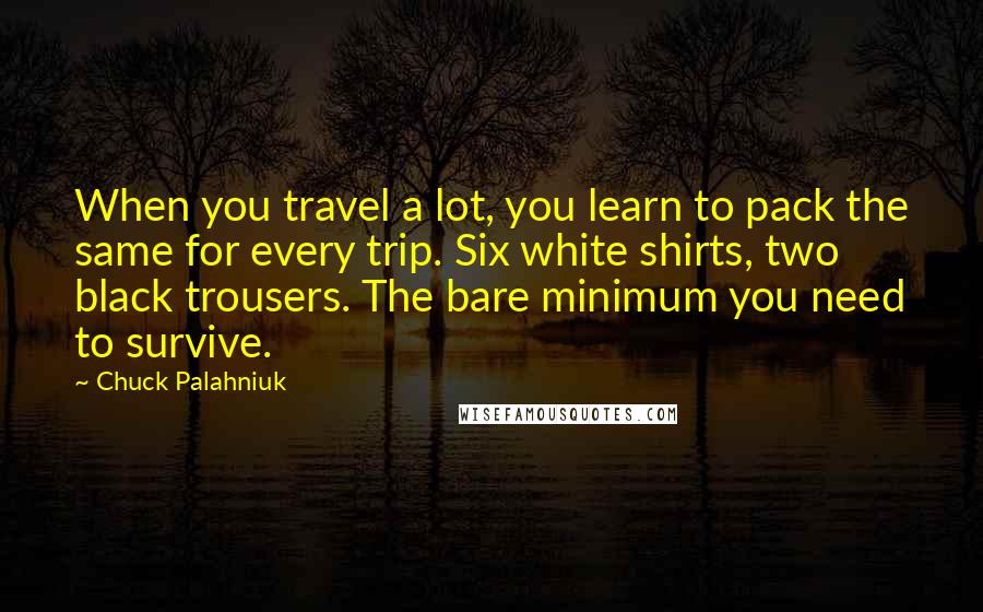 Chuck Palahniuk Quotes: When you travel a lot, you learn to pack the same for every trip. Six white shirts, two black trousers. The bare minimum you need to survive.