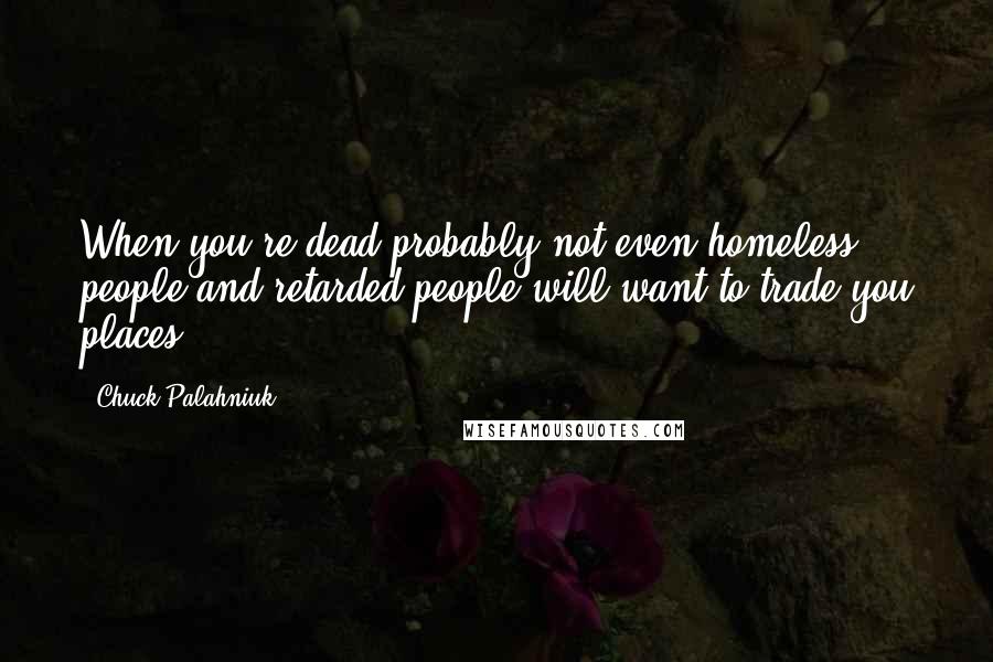 Chuck Palahniuk Quotes: When you're dead probably not even homeless people and retarded people will want to trade you places.