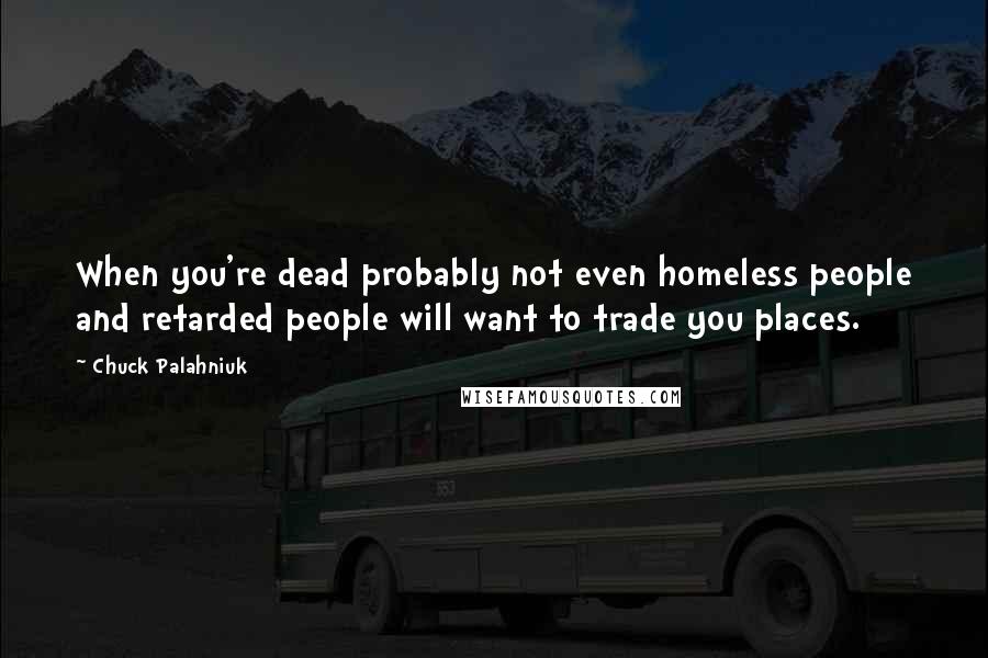 Chuck Palahniuk Quotes: When you're dead probably not even homeless people and retarded people will want to trade you places.