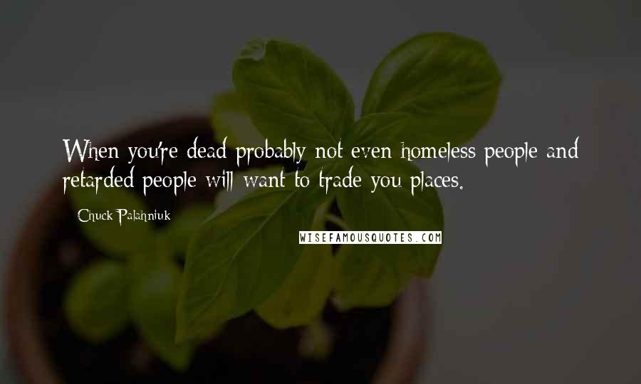 Chuck Palahniuk Quotes: When you're dead probably not even homeless people and retarded people will want to trade you places.