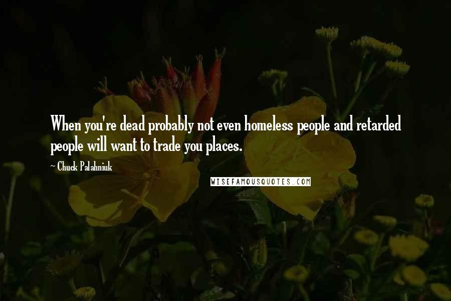 Chuck Palahniuk Quotes: When you're dead probably not even homeless people and retarded people will want to trade you places.