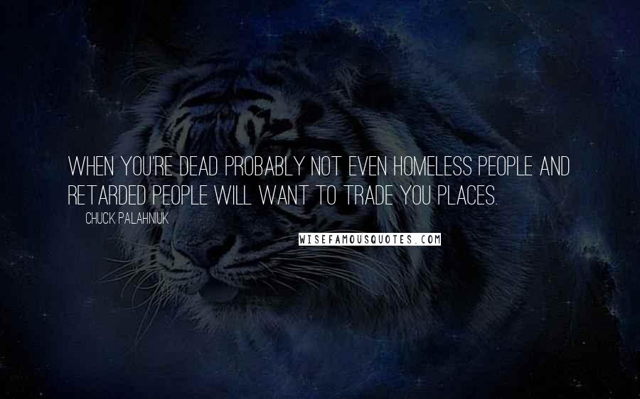 Chuck Palahniuk Quotes: When you're dead probably not even homeless people and retarded people will want to trade you places.