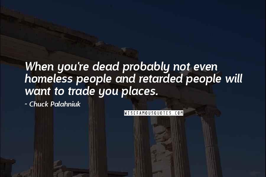Chuck Palahniuk Quotes: When you're dead probably not even homeless people and retarded people will want to trade you places.