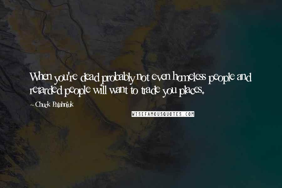 Chuck Palahniuk Quotes: When you're dead probably not even homeless people and retarded people will want to trade you places.