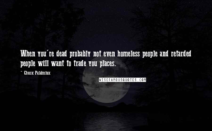 Chuck Palahniuk Quotes: When you're dead probably not even homeless people and retarded people will want to trade you places.