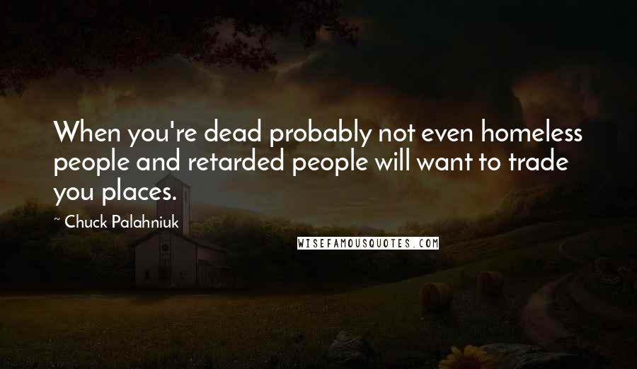Chuck Palahniuk Quotes: When you're dead probably not even homeless people and retarded people will want to trade you places.