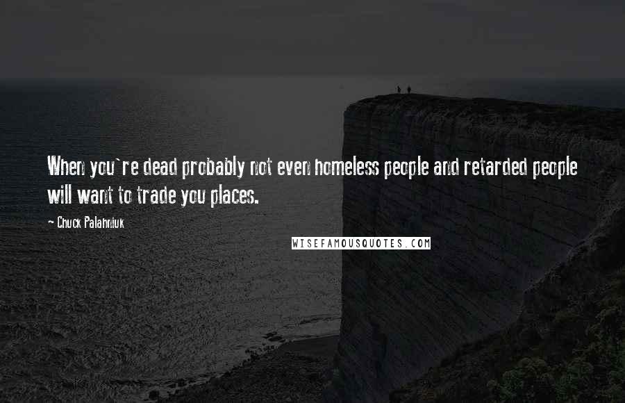 Chuck Palahniuk Quotes: When you're dead probably not even homeless people and retarded people will want to trade you places.