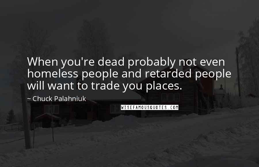Chuck Palahniuk Quotes: When you're dead probably not even homeless people and retarded people will want to trade you places.