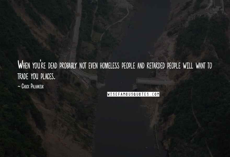Chuck Palahniuk Quotes: When you're dead probably not even homeless people and retarded people will want to trade you places.