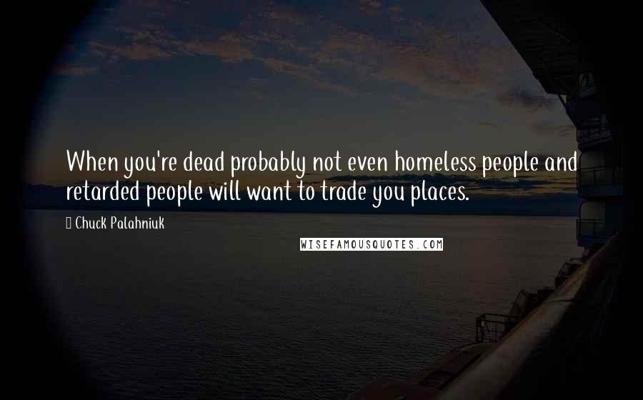 Chuck Palahniuk Quotes: When you're dead probably not even homeless people and retarded people will want to trade you places.