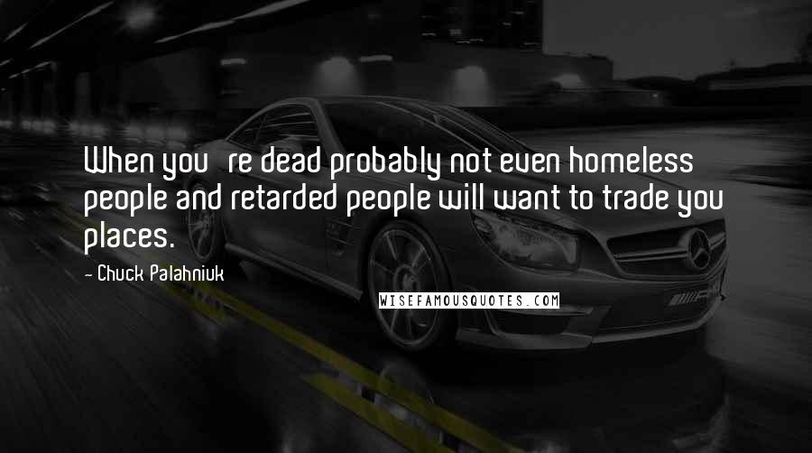 Chuck Palahniuk Quotes: When you're dead probably not even homeless people and retarded people will want to trade you places.