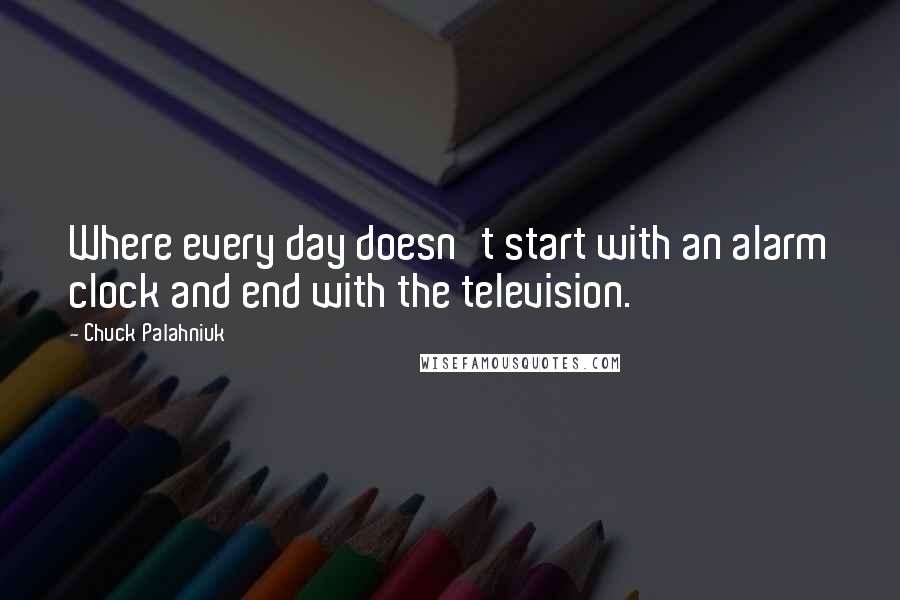 Chuck Palahniuk Quotes: Where every day doesn't start with an alarm clock and end with the television.