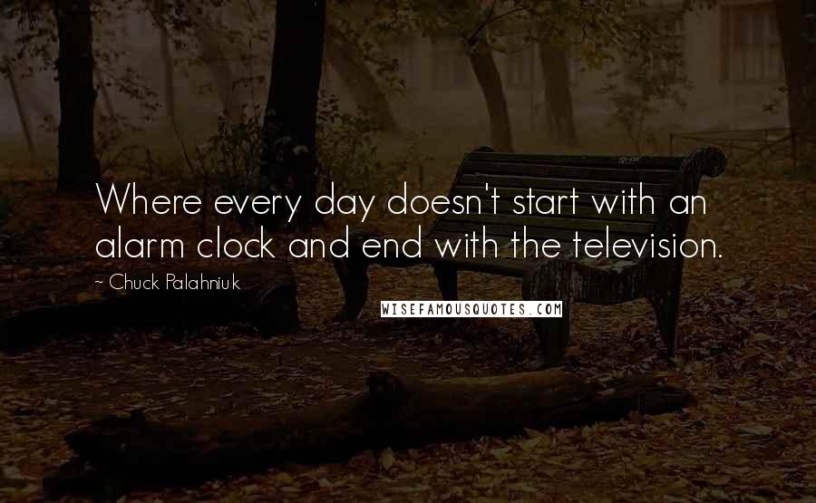 Chuck Palahniuk Quotes: Where every day doesn't start with an alarm clock and end with the television.