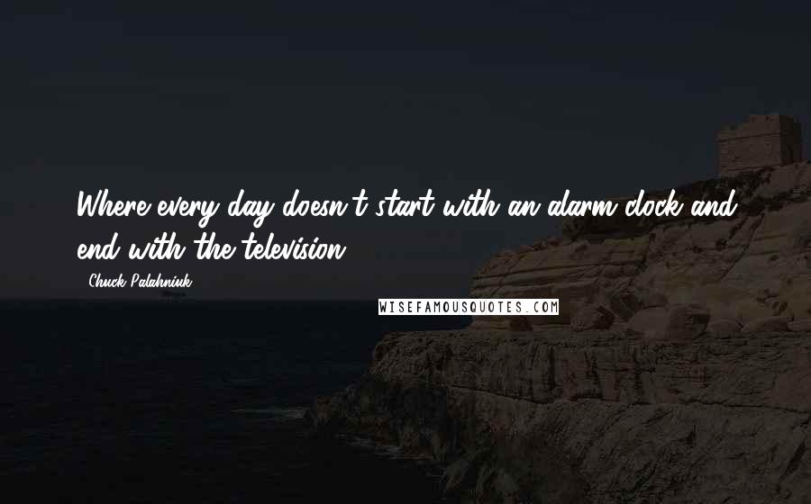 Chuck Palahniuk Quotes: Where every day doesn't start with an alarm clock and end with the television.