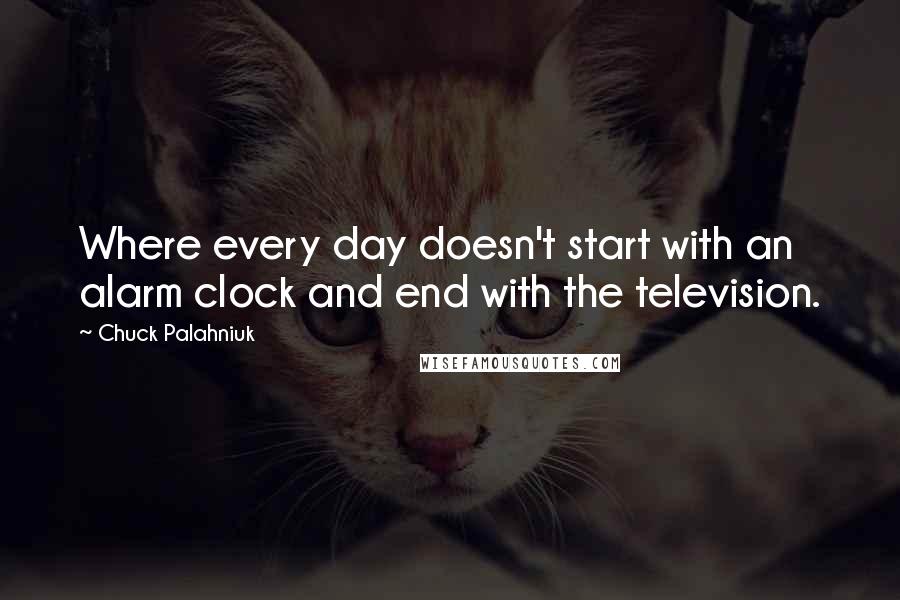 Chuck Palahniuk Quotes: Where every day doesn't start with an alarm clock and end with the television.