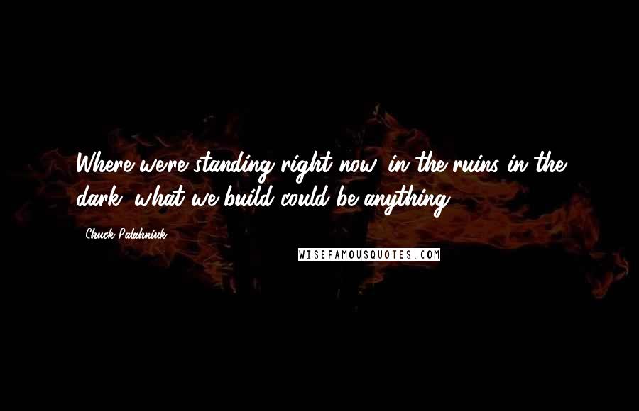 Chuck Palahniuk Quotes: Where we're standing right now, in the ruins in the dark, what we build could be anything.