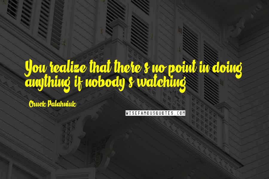 Chuck Palahniuk Quotes: You realize that there's no point in doing anything if nobody's watching.