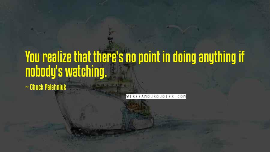 Chuck Palahniuk Quotes: You realize that there's no point in doing anything if nobody's watching.