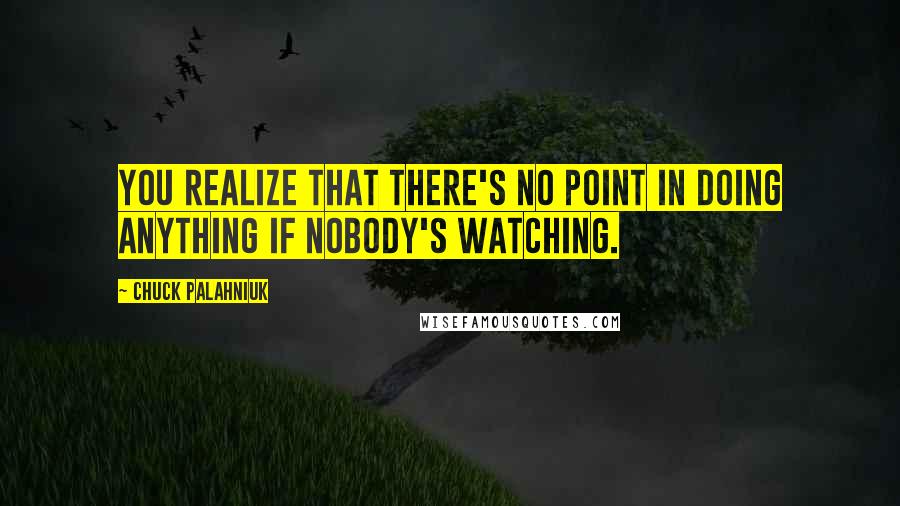 Chuck Palahniuk Quotes: You realize that there's no point in doing anything if nobody's watching.