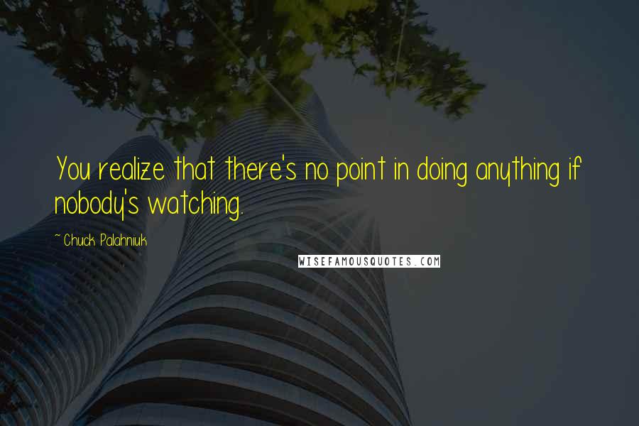 Chuck Palahniuk Quotes: You realize that there's no point in doing anything if nobody's watching.