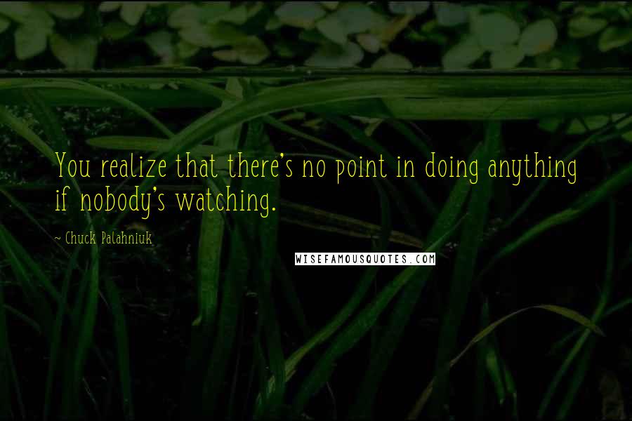 Chuck Palahniuk Quotes: You realize that there's no point in doing anything if nobody's watching.