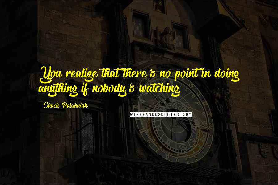 Chuck Palahniuk Quotes: You realize that there's no point in doing anything if nobody's watching.