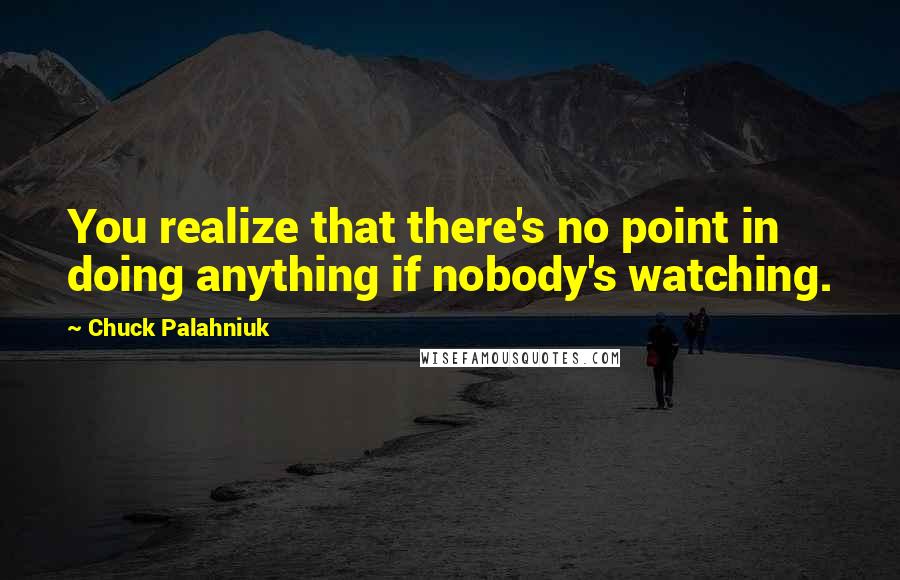 Chuck Palahniuk Quotes: You realize that there's no point in doing anything if nobody's watching.