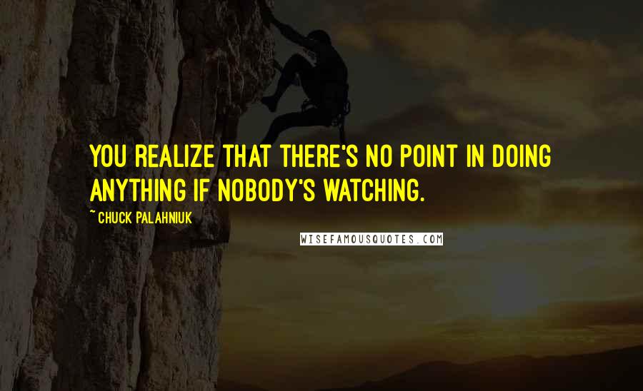 Chuck Palahniuk Quotes: You realize that there's no point in doing anything if nobody's watching.