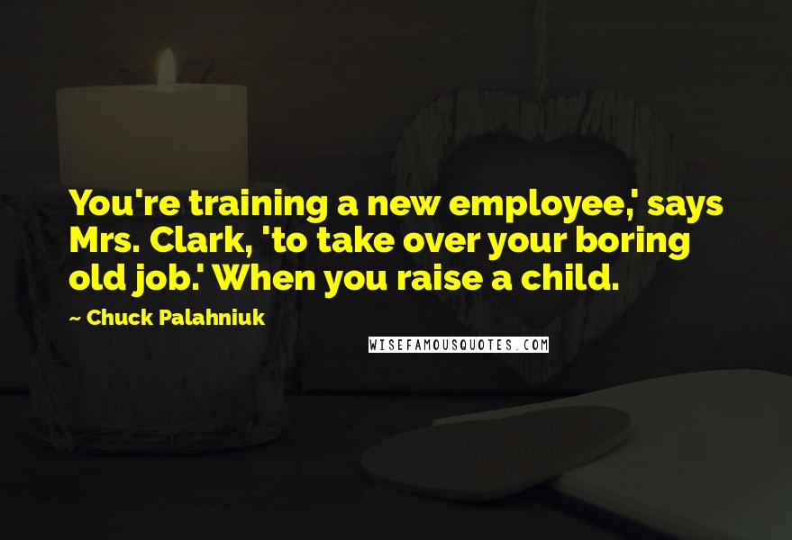 Chuck Palahniuk Quotes: You're training a new employee,' says Mrs. Clark, 'to take over your boring old job.' When you raise a child.