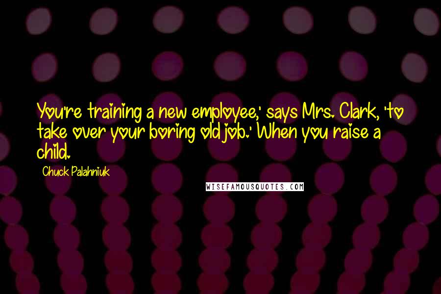 Chuck Palahniuk Quotes: You're training a new employee,' says Mrs. Clark, 'to take over your boring old job.' When you raise a child.