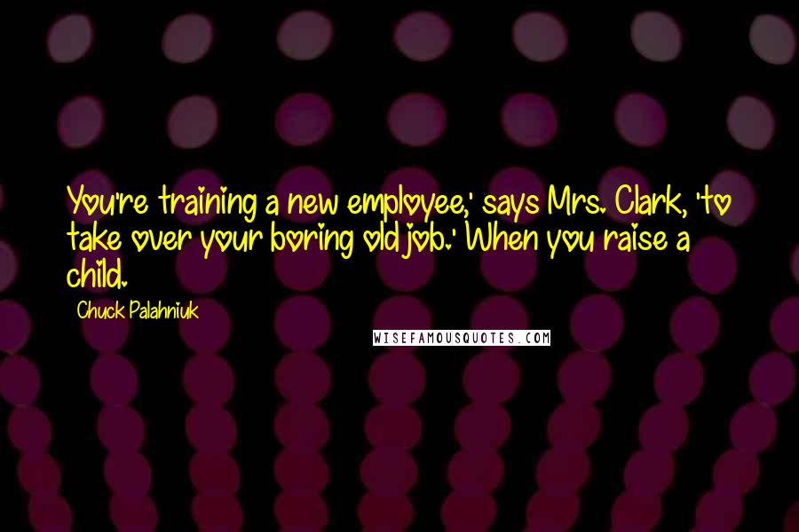 Chuck Palahniuk Quotes: You're training a new employee,' says Mrs. Clark, 'to take over your boring old job.' When you raise a child.