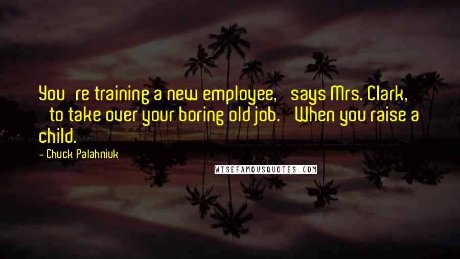Chuck Palahniuk Quotes: You're training a new employee,' says Mrs. Clark, 'to take over your boring old job.' When you raise a child.