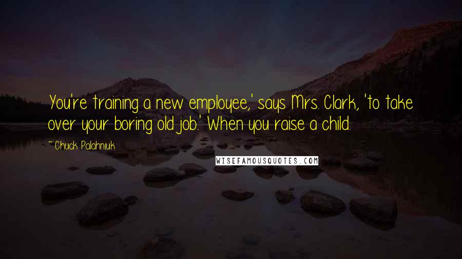 Chuck Palahniuk Quotes: You're training a new employee,' says Mrs. Clark, 'to take over your boring old job.' When you raise a child.