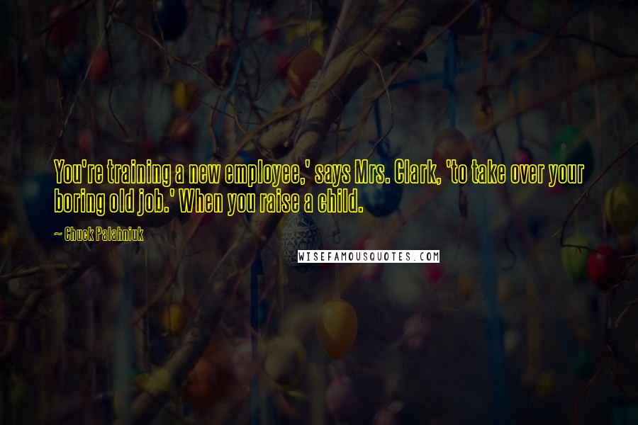 Chuck Palahniuk Quotes: You're training a new employee,' says Mrs. Clark, 'to take over your boring old job.' When you raise a child.