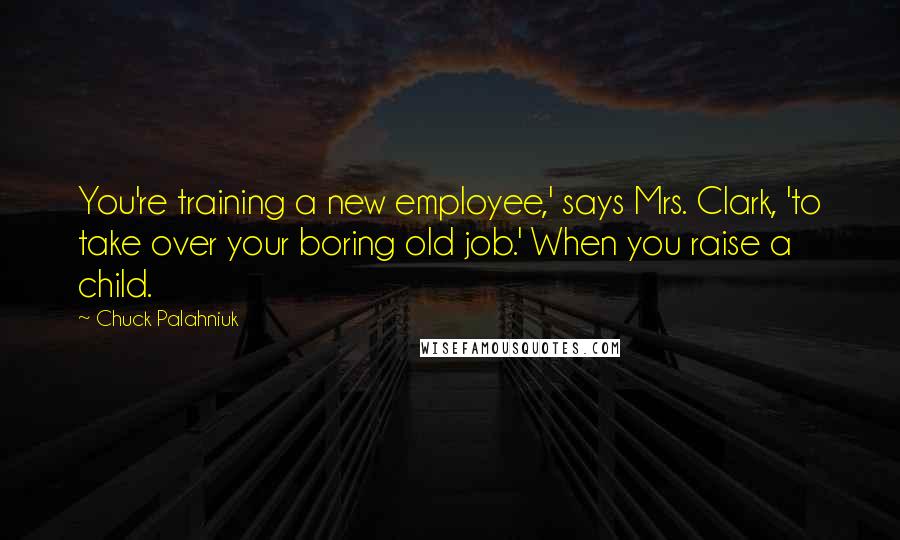 Chuck Palahniuk Quotes: You're training a new employee,' says Mrs. Clark, 'to take over your boring old job.' When you raise a child.