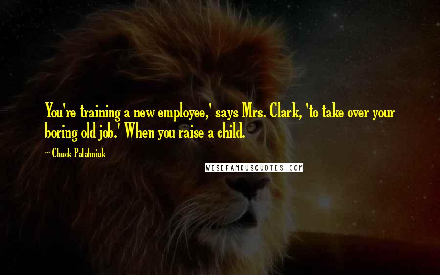 Chuck Palahniuk Quotes: You're training a new employee,' says Mrs. Clark, 'to take over your boring old job.' When you raise a child.